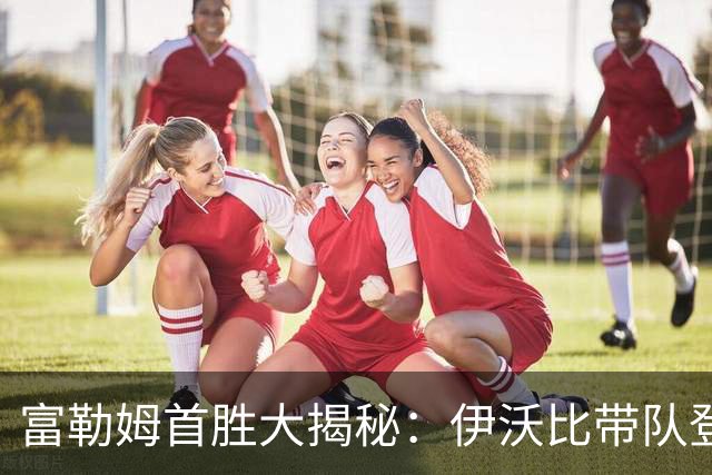 富勒姆首胜大揭秘：伊沃比带队登顶，红牌烦恼加码